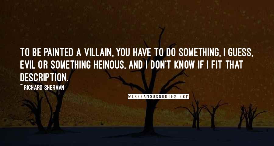 Richard Sherman Quotes: To be painted a villain, you have to do something, I guess, evil or something heinous, and I don't know if I fit that description.