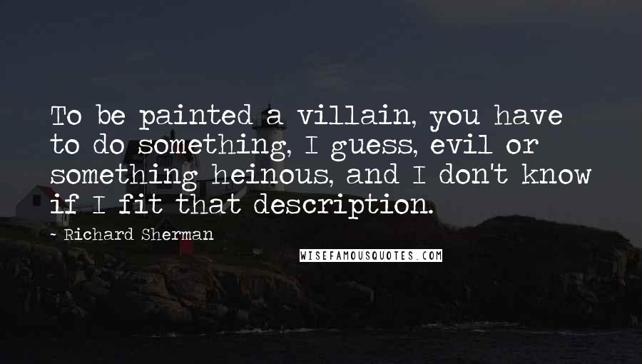 Richard Sherman Quotes: To be painted a villain, you have to do something, I guess, evil or something heinous, and I don't know if I fit that description.