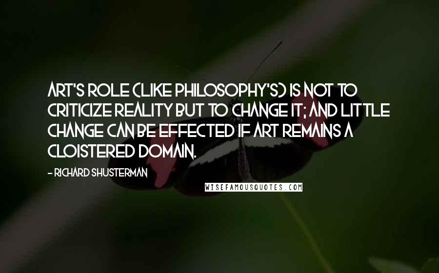 Richard Shusterman Quotes: Art's role (like philosophy's) is not to criticize reality but to change it; and little change can be effected if art remains a cloistered domain.