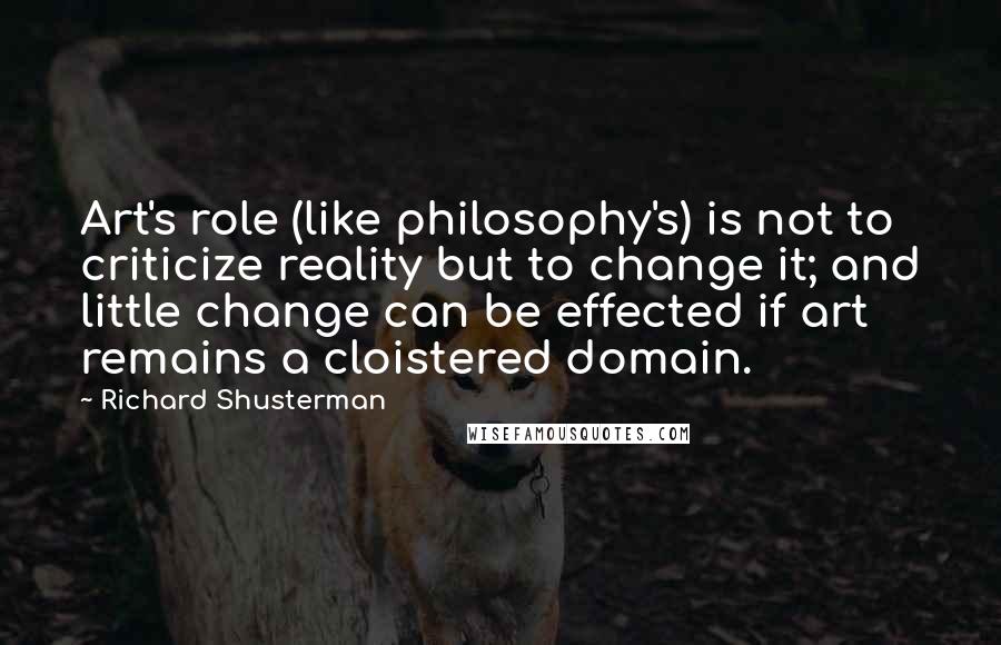 Richard Shusterman Quotes: Art's role (like philosophy's) is not to criticize reality but to change it; and little change can be effected if art remains a cloistered domain.