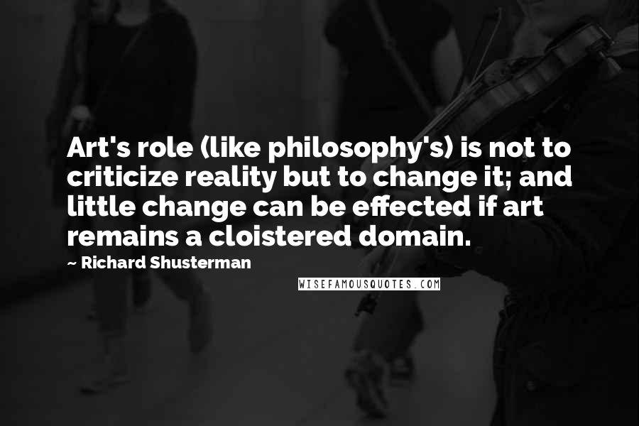 Richard Shusterman Quotes: Art's role (like philosophy's) is not to criticize reality but to change it; and little change can be effected if art remains a cloistered domain.