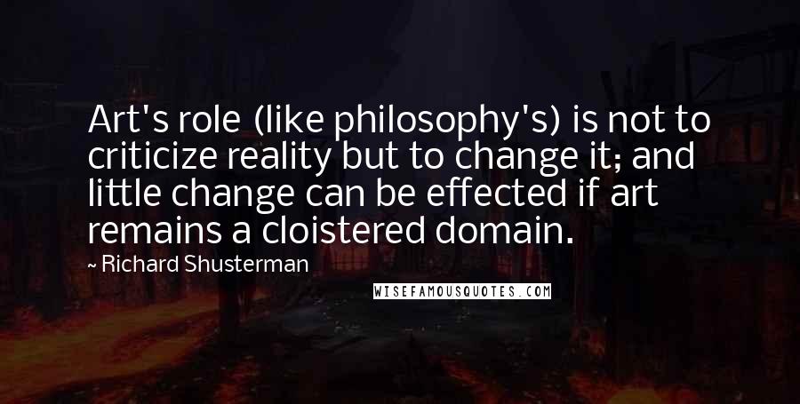 Richard Shusterman Quotes: Art's role (like philosophy's) is not to criticize reality but to change it; and little change can be effected if art remains a cloistered domain.