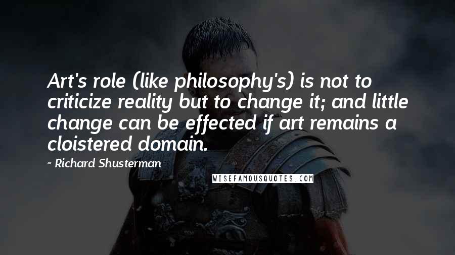 Richard Shusterman Quotes: Art's role (like philosophy's) is not to criticize reality but to change it; and little change can be effected if art remains a cloistered domain.