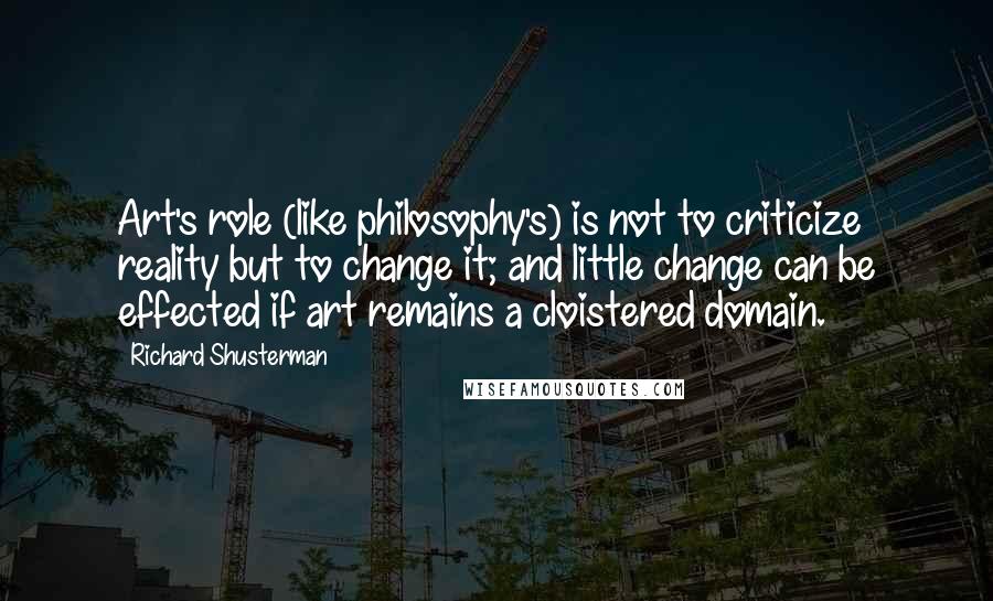 Richard Shusterman Quotes: Art's role (like philosophy's) is not to criticize reality but to change it; and little change can be effected if art remains a cloistered domain.