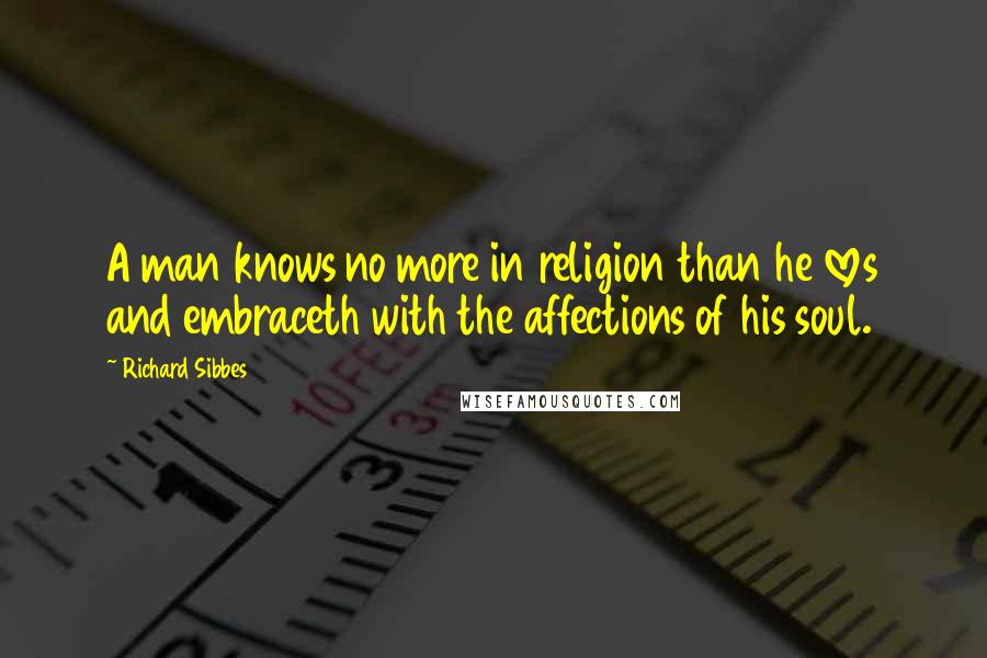 Richard Sibbes Quotes: A man knows no more in religion than he loves and embraceth with the affections of his soul.