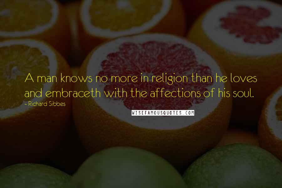 Richard Sibbes Quotes: A man knows no more in religion than he loves and embraceth with the affections of his soul.