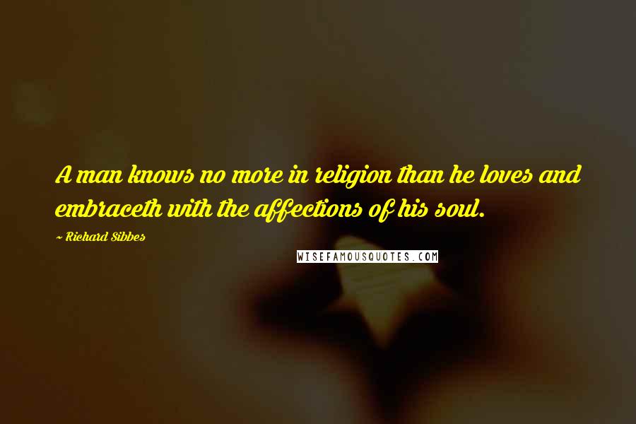 Richard Sibbes Quotes: A man knows no more in religion than he loves and embraceth with the affections of his soul.