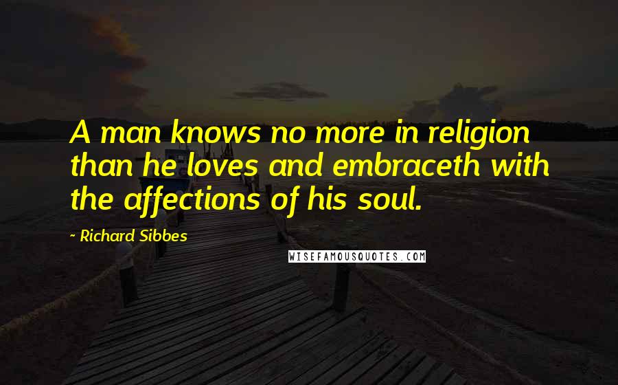 Richard Sibbes Quotes: A man knows no more in religion than he loves and embraceth with the affections of his soul.