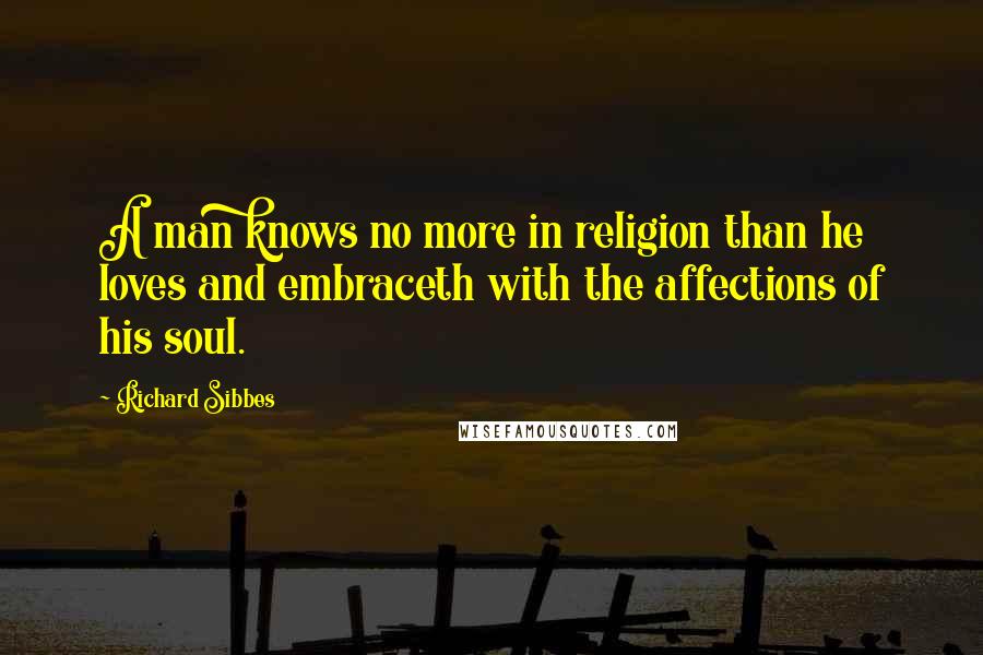 Richard Sibbes Quotes: A man knows no more in religion than he loves and embraceth with the affections of his soul.