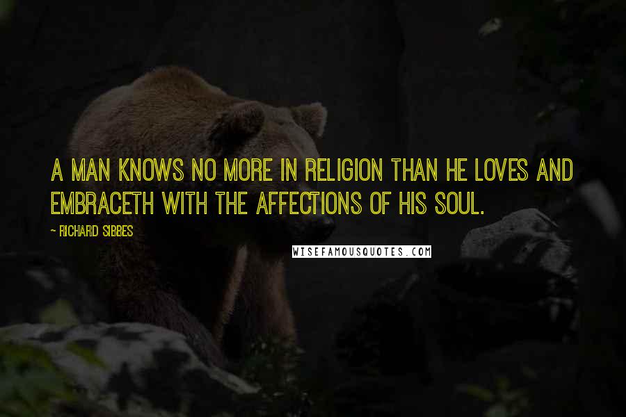 Richard Sibbes Quotes: A man knows no more in religion than he loves and embraceth with the affections of his soul.