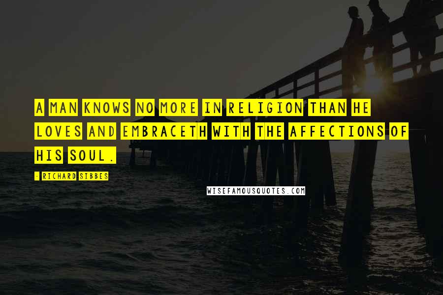 Richard Sibbes Quotes: A man knows no more in religion than he loves and embraceth with the affections of his soul.