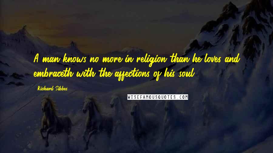 Richard Sibbes Quotes: A man knows no more in religion than he loves and embraceth with the affections of his soul.