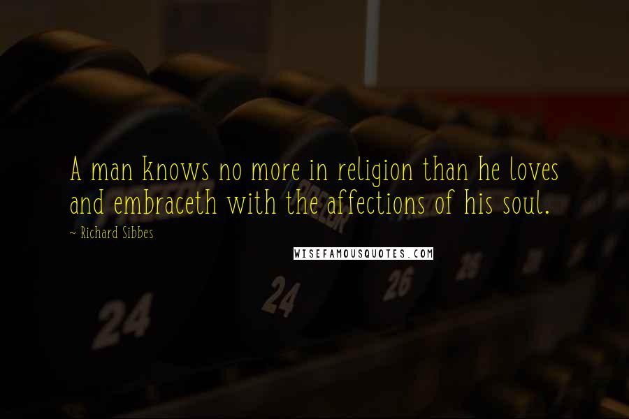 Richard Sibbes Quotes: A man knows no more in religion than he loves and embraceth with the affections of his soul.