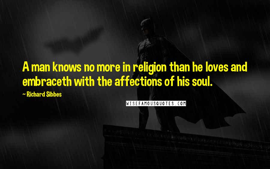 Richard Sibbes Quotes: A man knows no more in religion than he loves and embraceth with the affections of his soul.