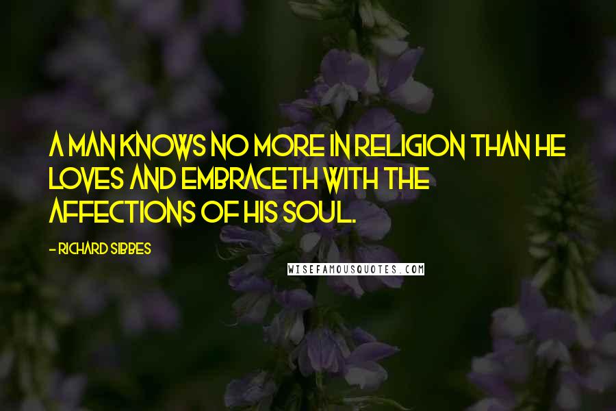 Richard Sibbes Quotes: A man knows no more in religion than he loves and embraceth with the affections of his soul.