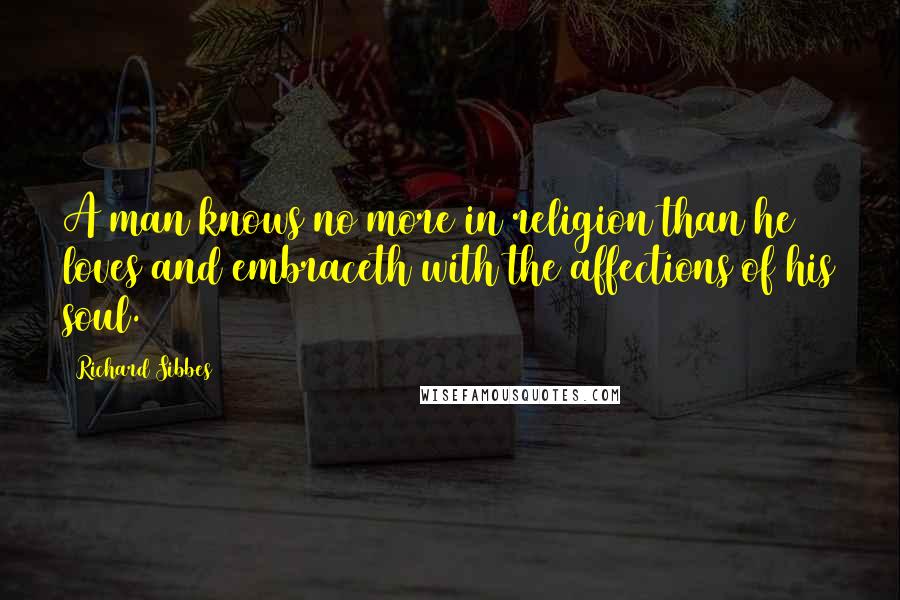 Richard Sibbes Quotes: A man knows no more in religion than he loves and embraceth with the affections of his soul.