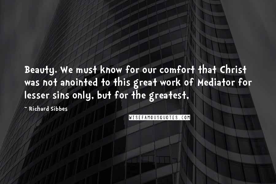 Richard Sibbes Quotes: Beauty. We must know for our comfort that Christ was not anointed to this great work of Mediator for lesser sins only, but for the greatest,