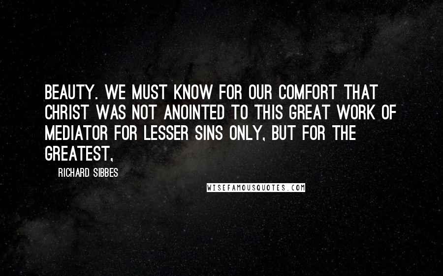 Richard Sibbes Quotes: Beauty. We must know for our comfort that Christ was not anointed to this great work of Mediator for lesser sins only, but for the greatest,