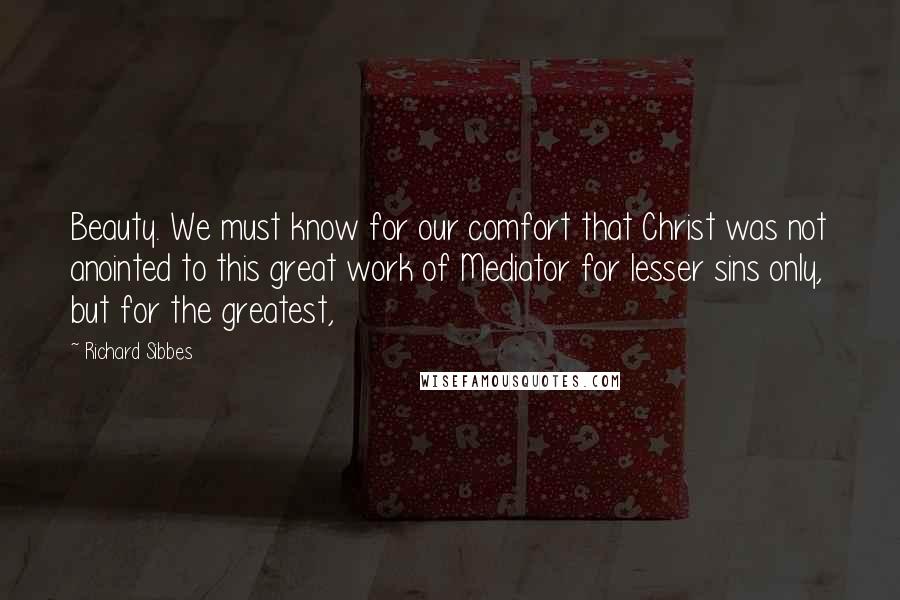 Richard Sibbes Quotes: Beauty. We must know for our comfort that Christ was not anointed to this great work of Mediator for lesser sins only, but for the greatest,