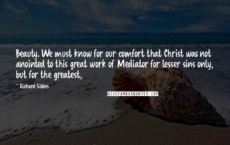 Richard Sibbes Quotes: Beauty. We must know for our comfort that Christ was not anointed to this great work of Mediator for lesser sins only, but for the greatest,