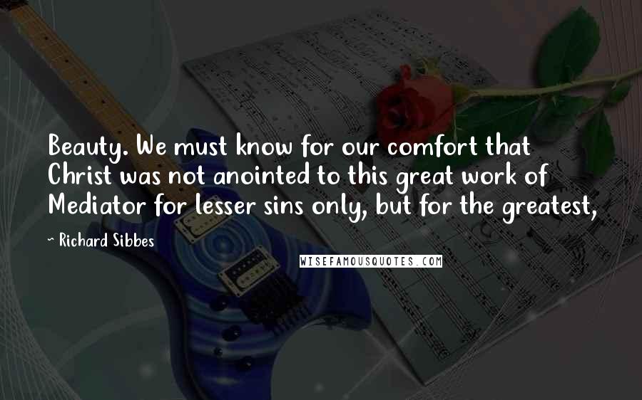 Richard Sibbes Quotes: Beauty. We must know for our comfort that Christ was not anointed to this great work of Mediator for lesser sins only, but for the greatest,