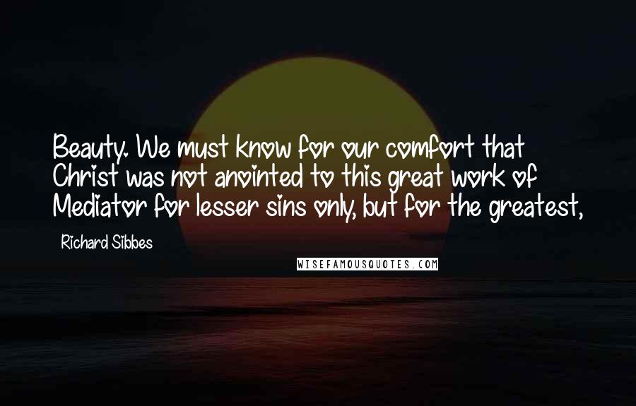 Richard Sibbes Quotes: Beauty. We must know for our comfort that Christ was not anointed to this great work of Mediator for lesser sins only, but for the greatest,