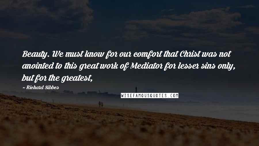 Richard Sibbes Quotes: Beauty. We must know for our comfort that Christ was not anointed to this great work of Mediator for lesser sins only, but for the greatest,