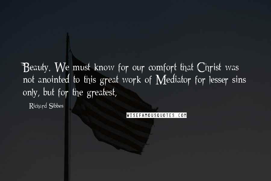 Richard Sibbes Quotes: Beauty. We must know for our comfort that Christ was not anointed to this great work of Mediator for lesser sins only, but for the greatest,