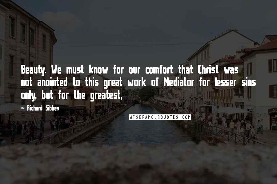 Richard Sibbes Quotes: Beauty. We must know for our comfort that Christ was not anointed to this great work of Mediator for lesser sins only, but for the greatest,