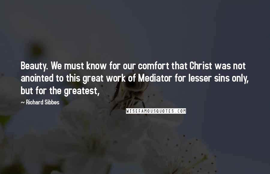 Richard Sibbes Quotes: Beauty. We must know for our comfort that Christ was not anointed to this great work of Mediator for lesser sins only, but for the greatest,