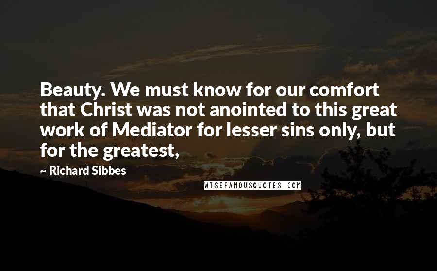 Richard Sibbes Quotes: Beauty. We must know for our comfort that Christ was not anointed to this great work of Mediator for lesser sins only, but for the greatest,