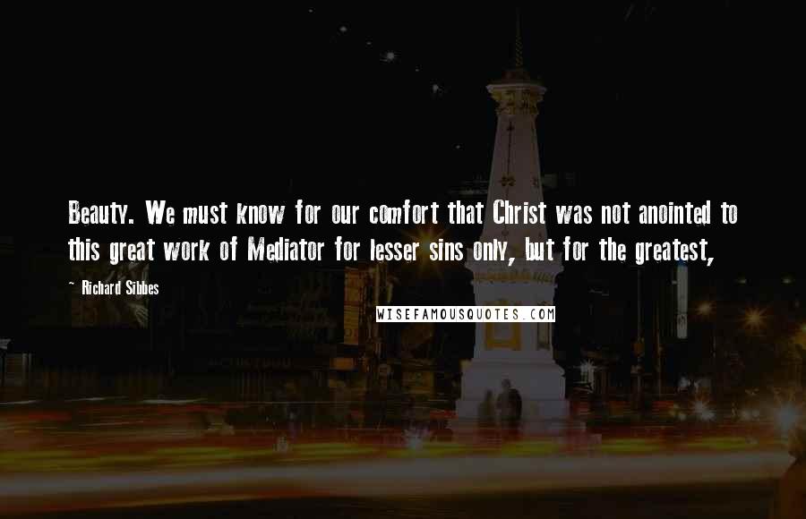 Richard Sibbes Quotes: Beauty. We must know for our comfort that Christ was not anointed to this great work of Mediator for lesser sins only, but for the greatest,