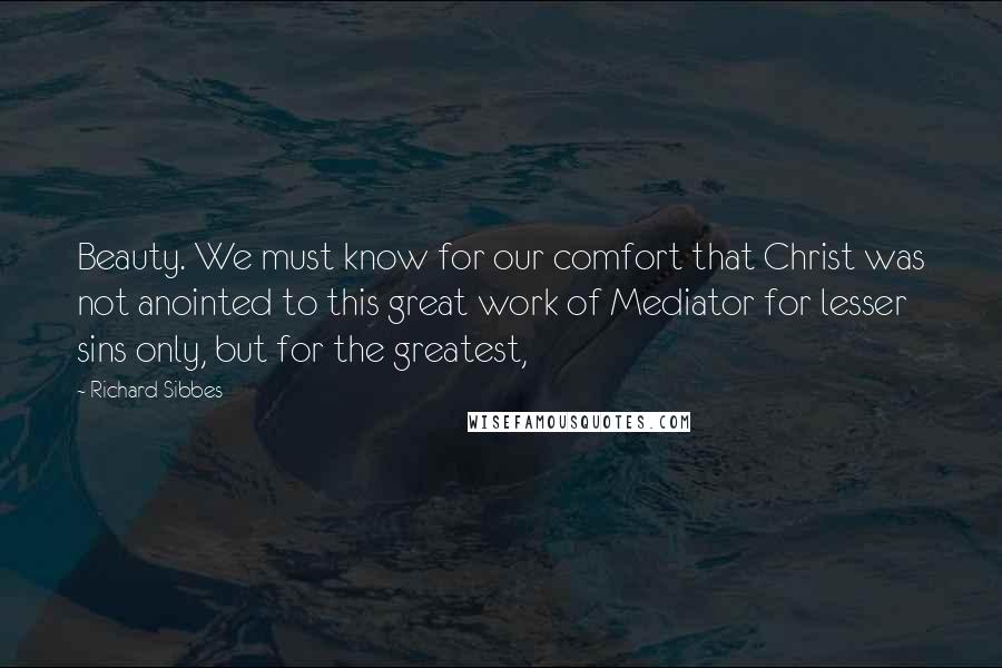 Richard Sibbes Quotes: Beauty. We must know for our comfort that Christ was not anointed to this great work of Mediator for lesser sins only, but for the greatest,