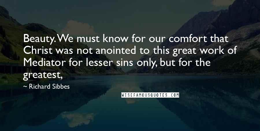 Richard Sibbes Quotes: Beauty. We must know for our comfort that Christ was not anointed to this great work of Mediator for lesser sins only, but for the greatest,