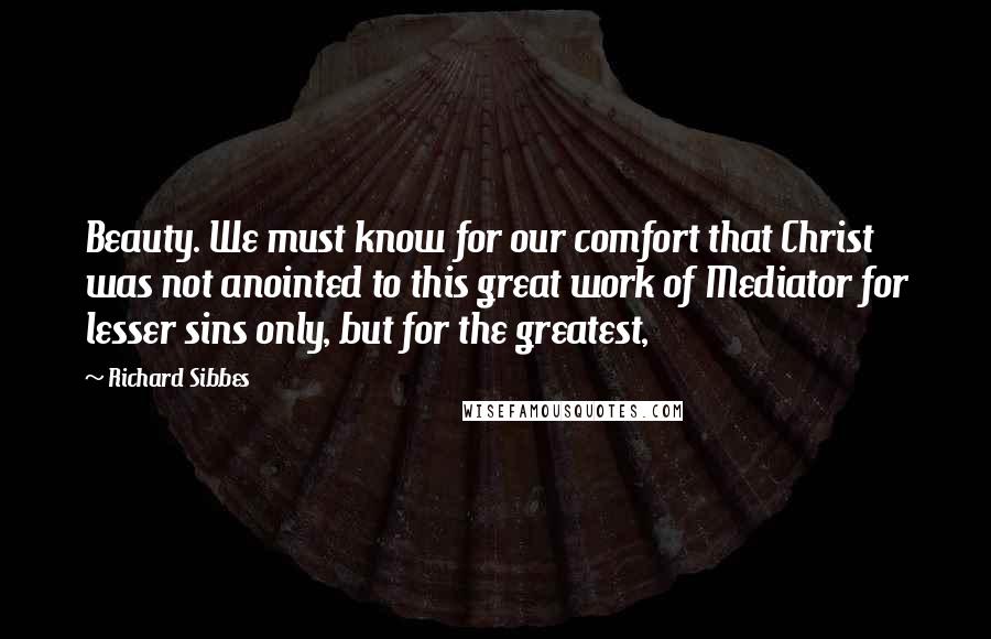 Richard Sibbes Quotes: Beauty. We must know for our comfort that Christ was not anointed to this great work of Mediator for lesser sins only, but for the greatest,