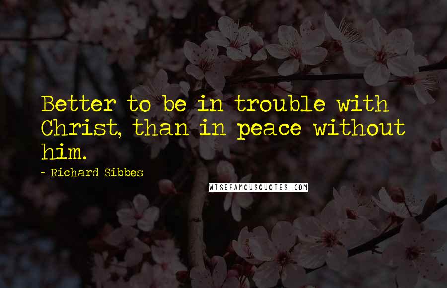 Richard Sibbes Quotes: Better to be in trouble with Christ, than in peace without him.