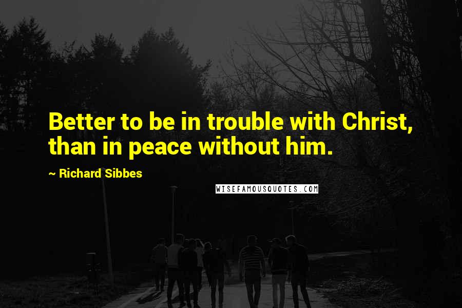 Richard Sibbes Quotes: Better to be in trouble with Christ, than in peace without him.