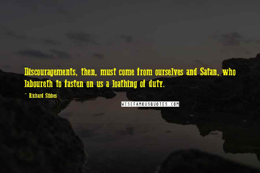 Richard Sibbes Quotes: Discouragements, then, must come from ourselves and Satan, who laboureth to fasten on us a loathing of duty.
