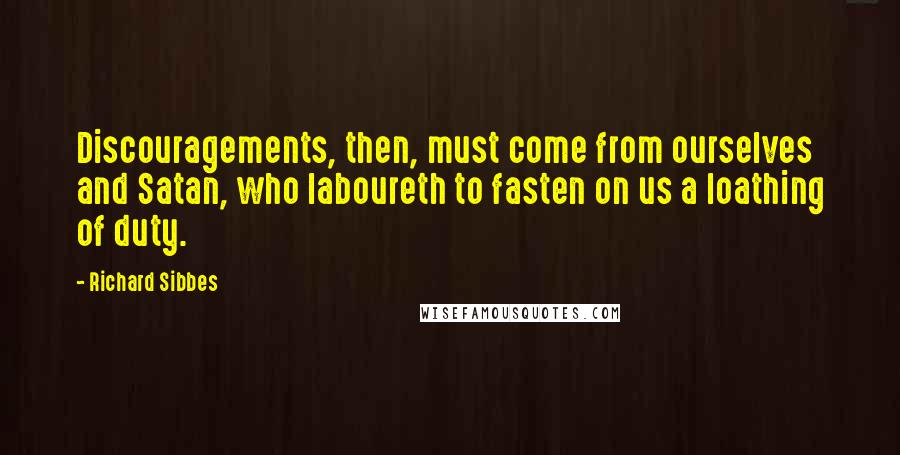 Richard Sibbes Quotes: Discouragements, then, must come from ourselves and Satan, who laboureth to fasten on us a loathing of duty.