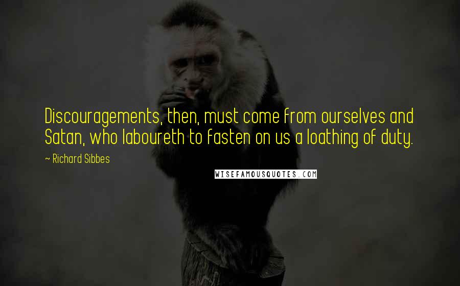 Richard Sibbes Quotes: Discouragements, then, must come from ourselves and Satan, who laboureth to fasten on us a loathing of duty.