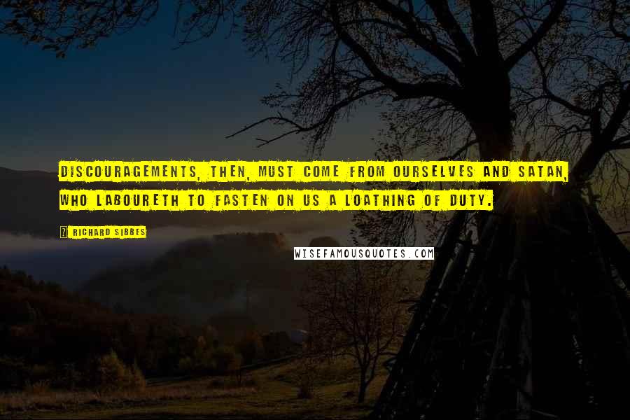 Richard Sibbes Quotes: Discouragements, then, must come from ourselves and Satan, who laboureth to fasten on us a loathing of duty.