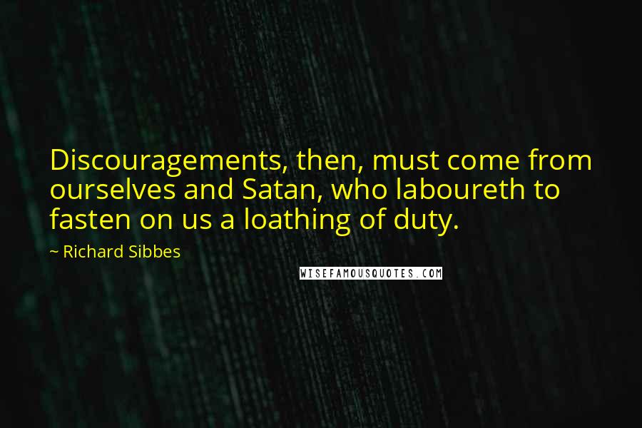 Richard Sibbes Quotes: Discouragements, then, must come from ourselves and Satan, who laboureth to fasten on us a loathing of duty.