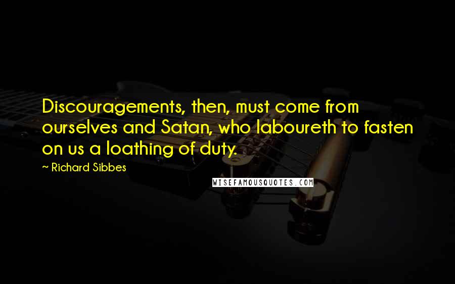 Richard Sibbes Quotes: Discouragements, then, must come from ourselves and Satan, who laboureth to fasten on us a loathing of duty.