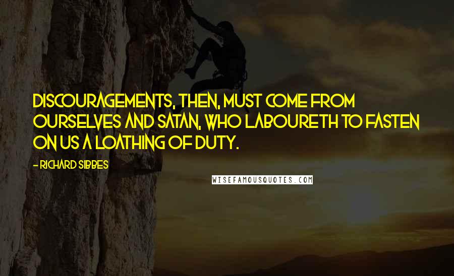 Richard Sibbes Quotes: Discouragements, then, must come from ourselves and Satan, who laboureth to fasten on us a loathing of duty.
