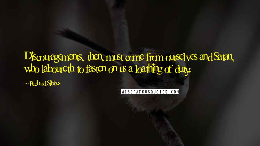 Richard Sibbes Quotes: Discouragements, then, must come from ourselves and Satan, who laboureth to fasten on us a loathing of duty.