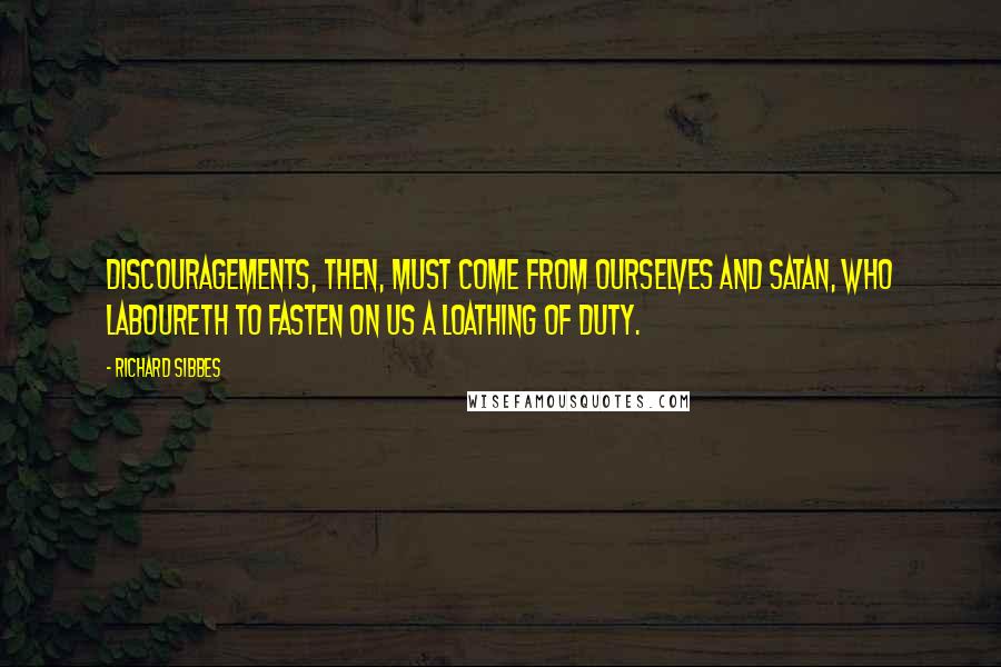 Richard Sibbes Quotes: Discouragements, then, must come from ourselves and Satan, who laboureth to fasten on us a loathing of duty.