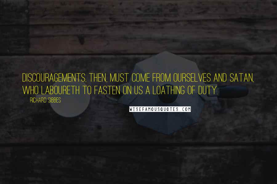 Richard Sibbes Quotes: Discouragements, then, must come from ourselves and Satan, who laboureth to fasten on us a loathing of duty.