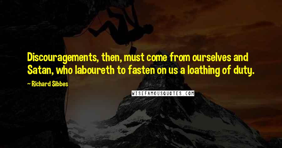 Richard Sibbes Quotes: Discouragements, then, must come from ourselves and Satan, who laboureth to fasten on us a loathing of duty.