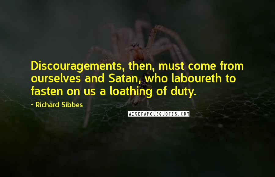 Richard Sibbes Quotes: Discouragements, then, must come from ourselves and Satan, who laboureth to fasten on us a loathing of duty.