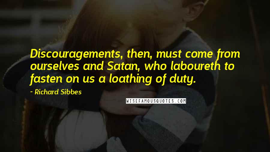 Richard Sibbes Quotes: Discouragements, then, must come from ourselves and Satan, who laboureth to fasten on us a loathing of duty.